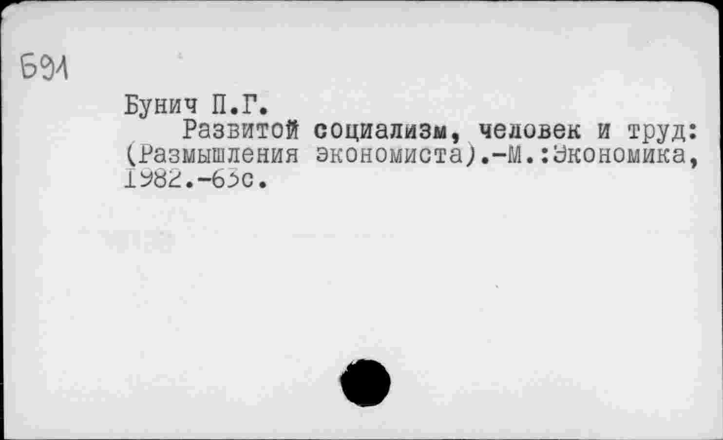 ﻿694
Бунич П.Г.
Развитой социализм, человек и труд: (Размышления экономиста).-Вй.:Экономика, 1^82.-63с.